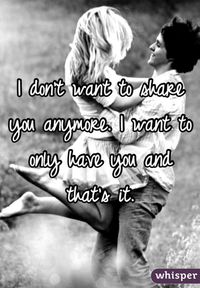 I don't want to share you anymore. I want to only have you and that's it.
