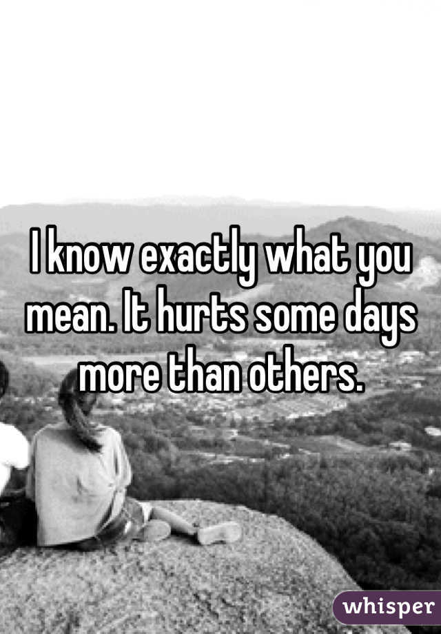 I know exactly what you mean. It hurts some days more than others.