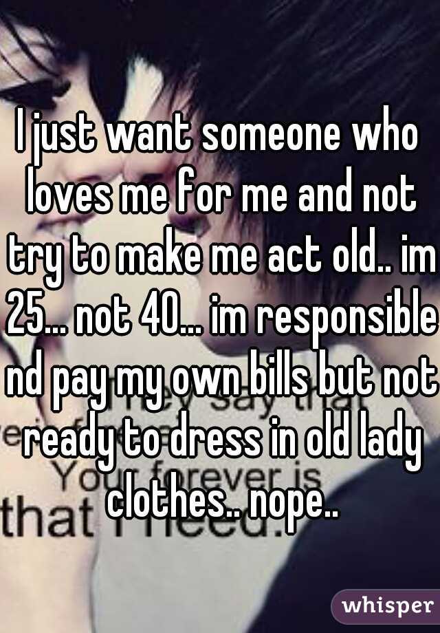 I just want someone who loves me for me and not try to make me act old.. im 25... not 40... im responsible nd pay my own bills but not ready to dress in old lady clothes.. nope..