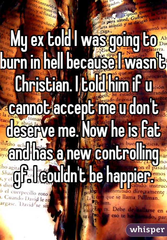 My ex told I was going to burn in hell because I wasn't Christian. I told him if u cannot accept me u don't deserve me. Now he is fat and has a new controlling gf. I couldn't be happier.