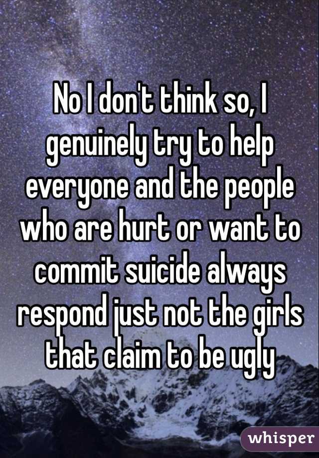 No I don't think so, I genuinely try to help everyone and the people who are hurt or want to commit suicide always respond just not the girls that claim to be ugly 