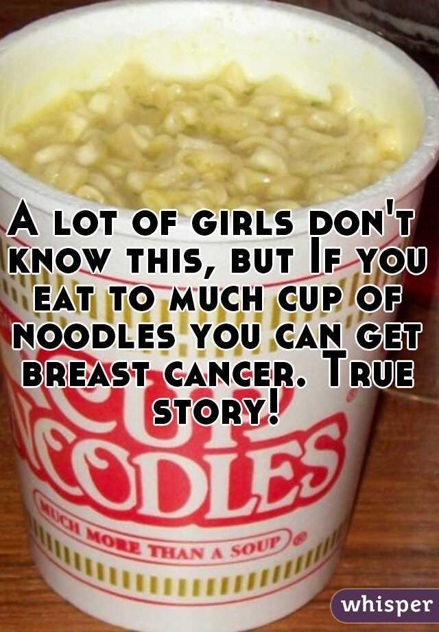 A lot of girls don't know this, but If you eat to much cup of noodles you can get breast cancer. True story!