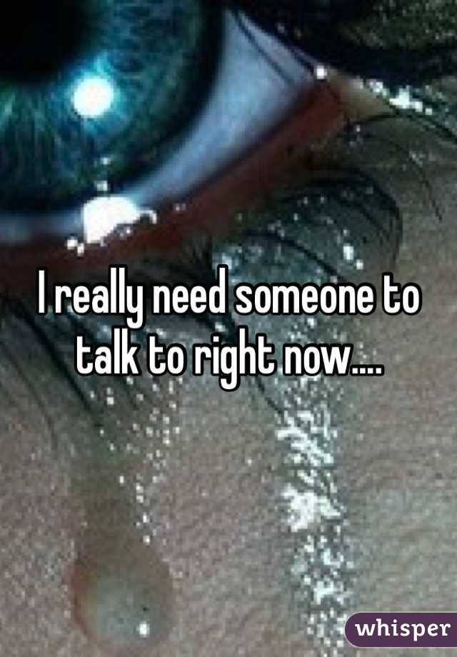 I really need someone to talk to right now....