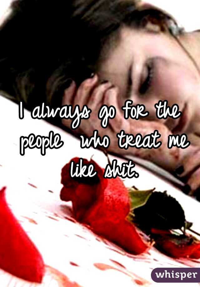 I always go for the people  who treat me like shit.