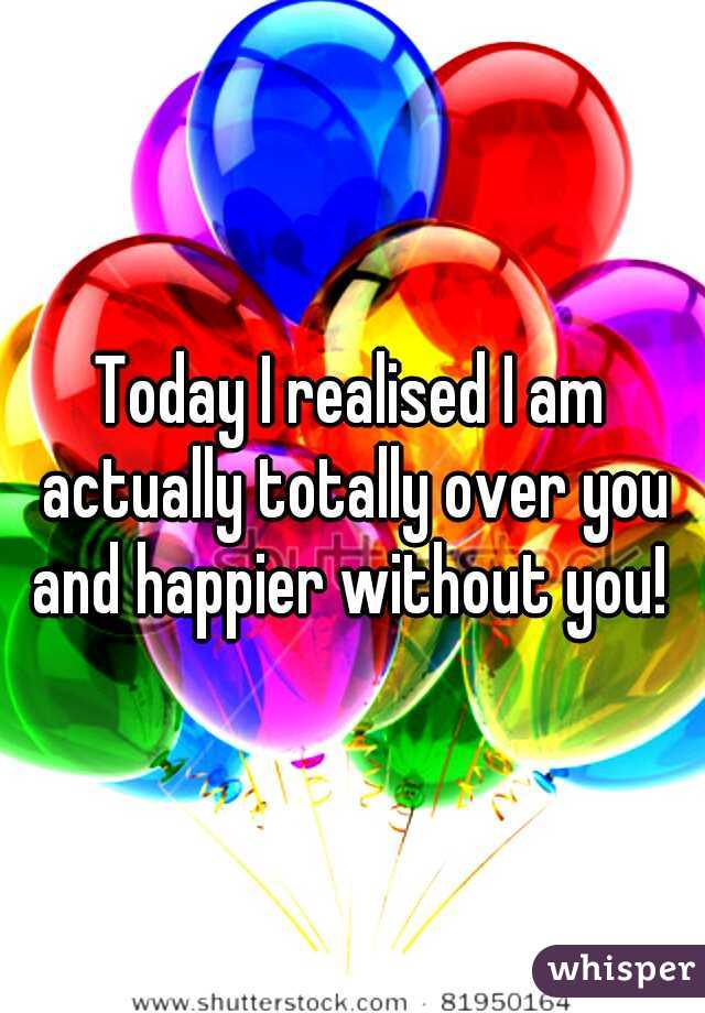 Today I realised I am actually totally over you and happier without you! 