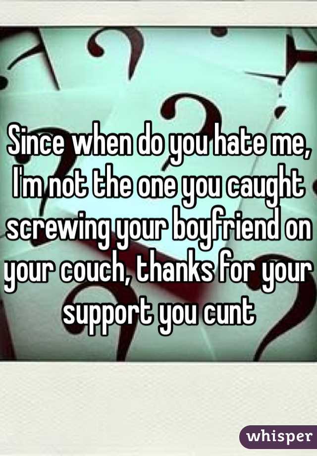 Since when do you hate me, I'm not the one you caught screwing your boyfriend on your couch, thanks for your support you cunt