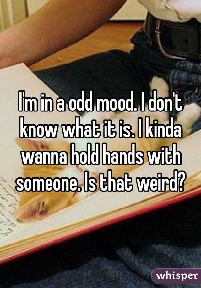 I'm in a odd mood. I don't know what it is. I kinda wanna hold hands with someone. Is that weird?