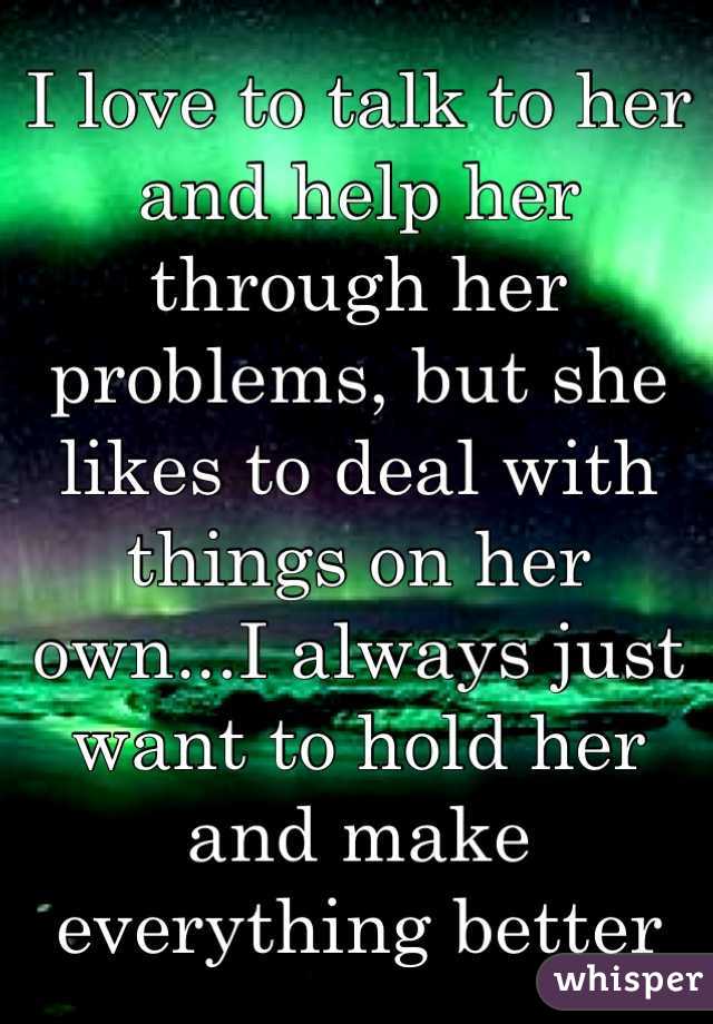 I love to talk to her and help her through her problems, but she likes to deal with things on her own...I always just want to hold her and make everything better