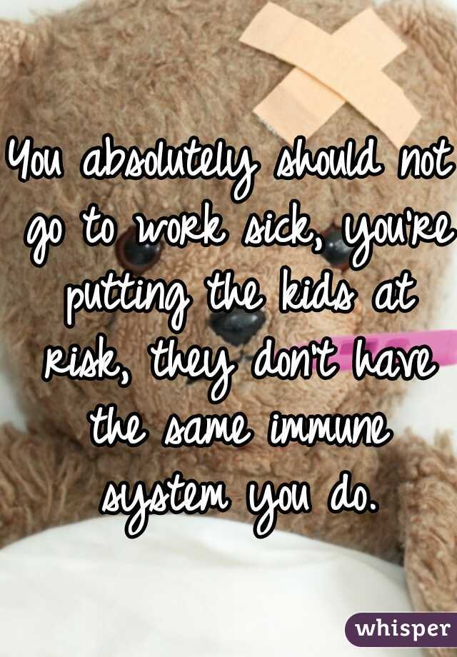 You absolutely should not go to work sick, you're putting the kids at risk, they don't have the same immune system you do.