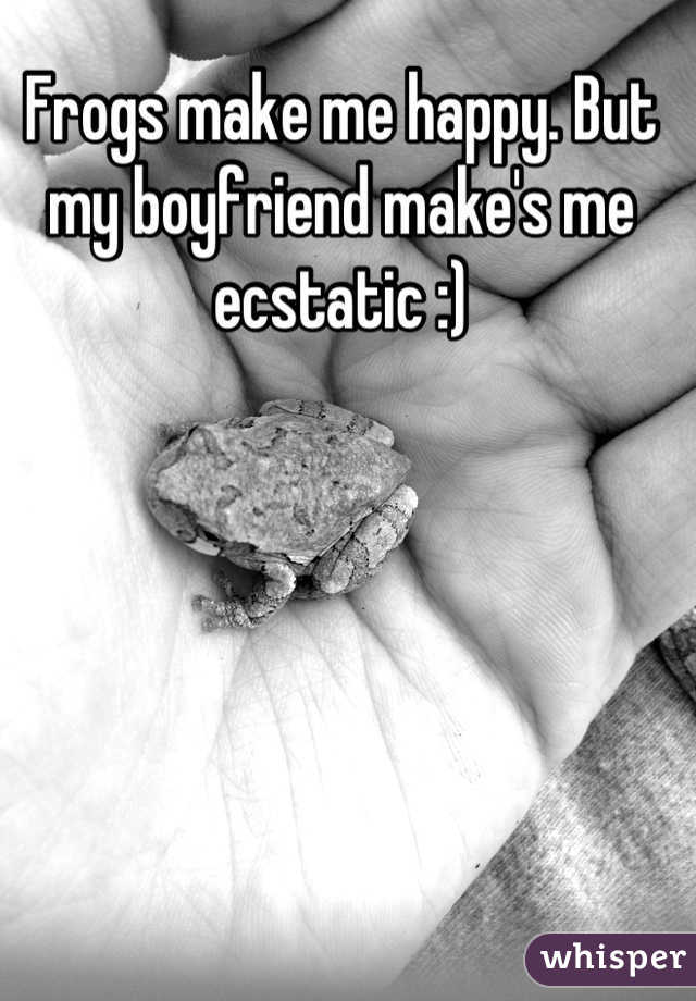 Frogs make me happy. But my boyfriend make's me ecstatic :)