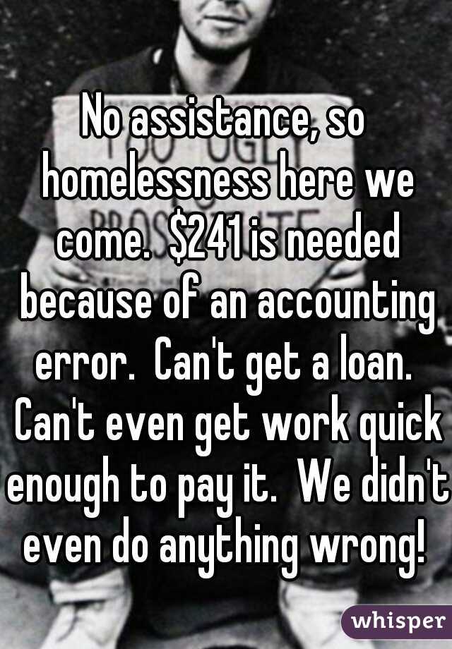 No assistance, so homelessness here we come.  $241 is needed because of an accounting error.  Can't get a loan.  Can't even get work quick enough to pay it.  We didn't even do anything wrong! 