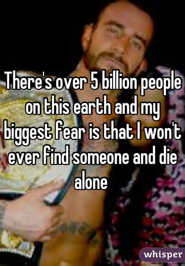 There's over 5 billion people on this earth and my biggest fear is that I won't ever find someone and die alone 