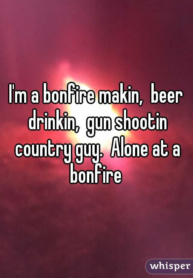 I'm a bonfire makin,  beer drinkin,  gun shootin country guy.  Alone at a bonfire 