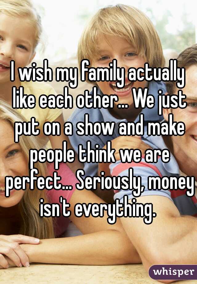 I wish my family actually like each other... We just put on a show and make people think we are perfect... Seriously, money isn't everything. 