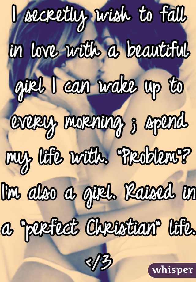 I secretly wish to fall in love with a beautiful girl I can wake up to every morning ; spend my life with. "Problem"? I'm also a girl. Raised in a "perfect Christian" life.   </3