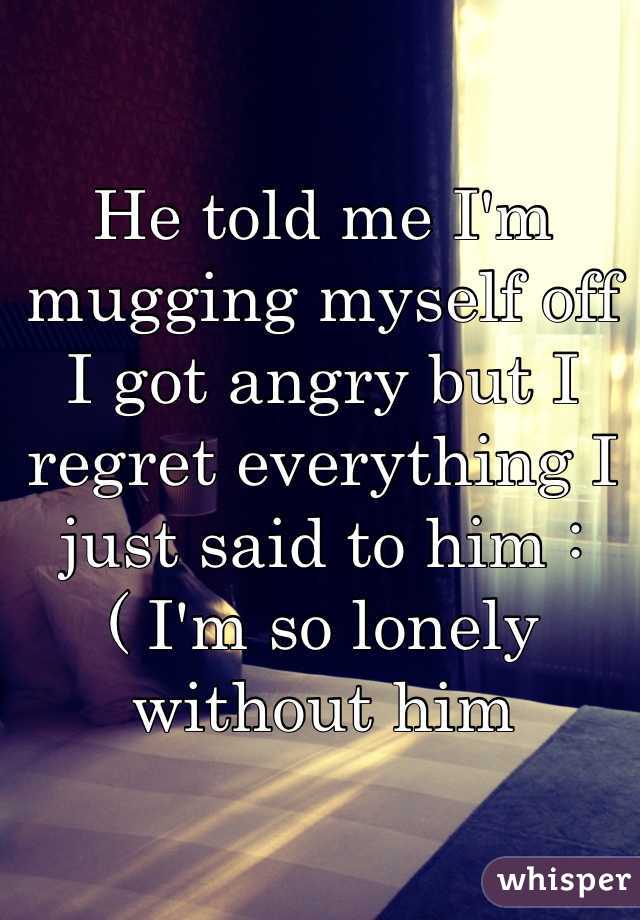 He told me I'm mugging myself off I got angry but I regret everything I just said to him :( I'm so lonely without him