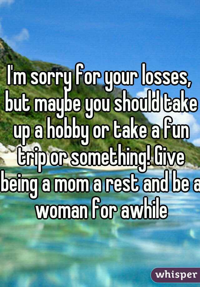 I'm sorry for your losses, but maybe you should take up a hobby or take a fun trip or something! Give being a mom a rest and be a woman for awhile