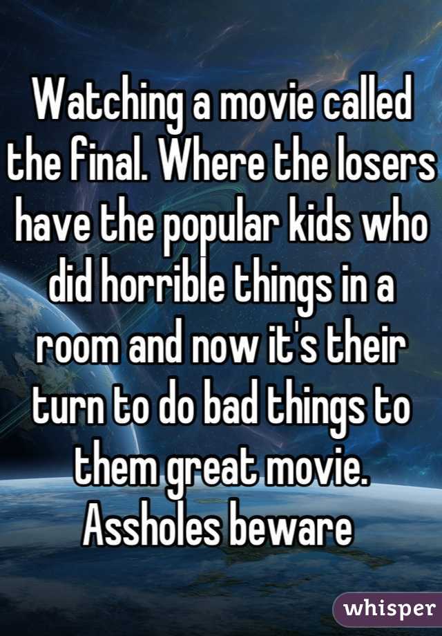 Watching a movie called the final. Where the losers have the popular kids who did horrible things in a room and now it's their turn to do bad things to them great movie. Assholes beware 