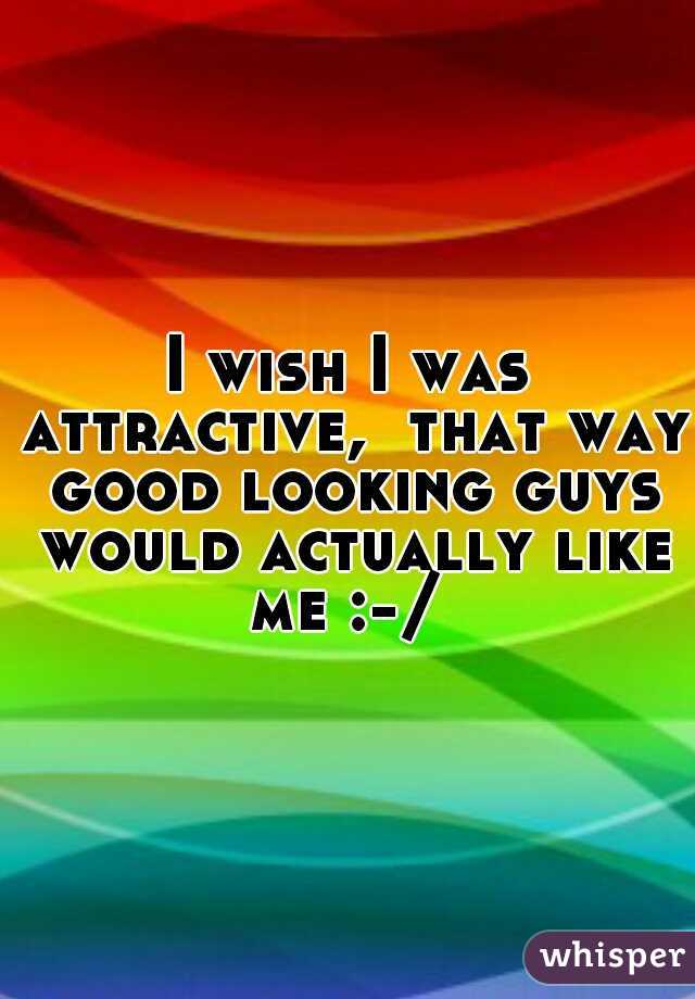 I wish I was attractive,  that way good looking guys would actually like me :-/ 