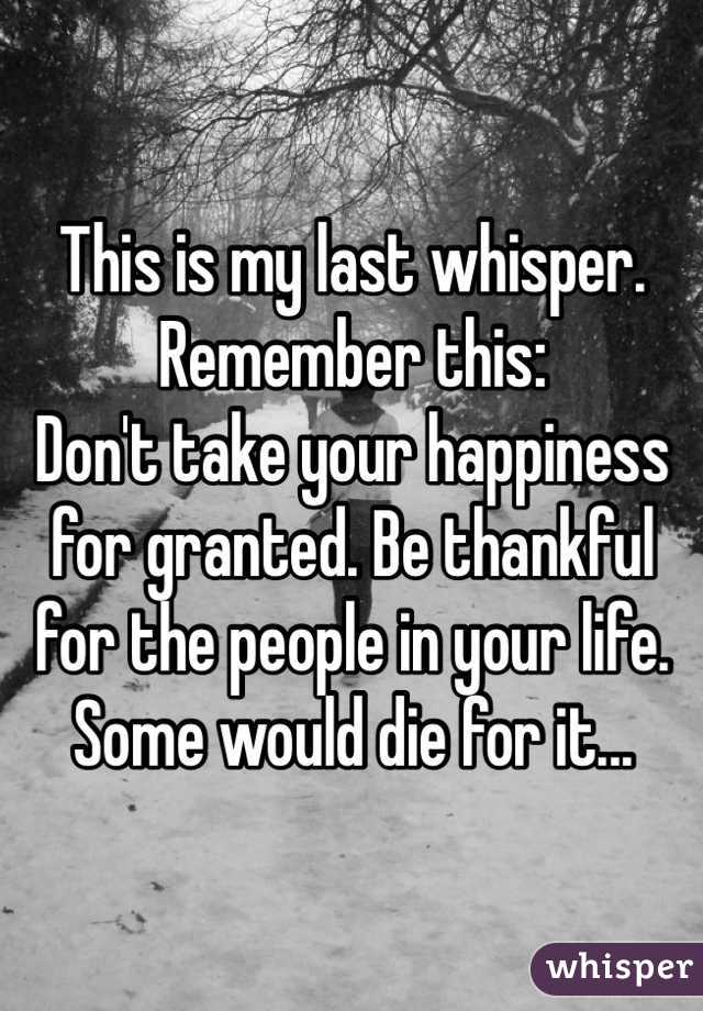 This is my last whisper. Remember this:
Don't take your happiness for granted. Be thankful for the people in your life. Some would die for it...