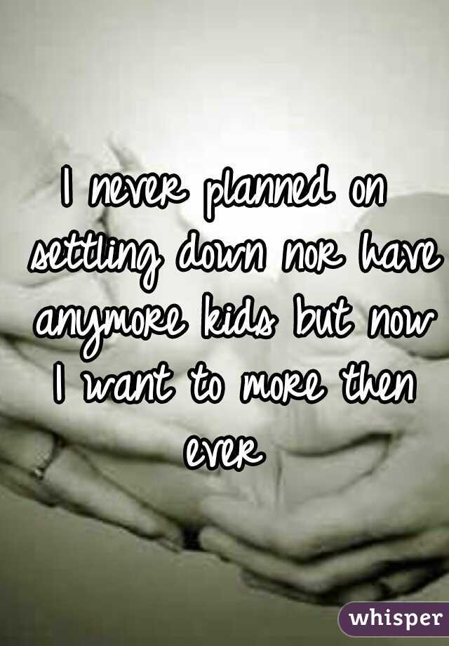 I never planned on settling down nor have anymore kids but now I want to more then ever 