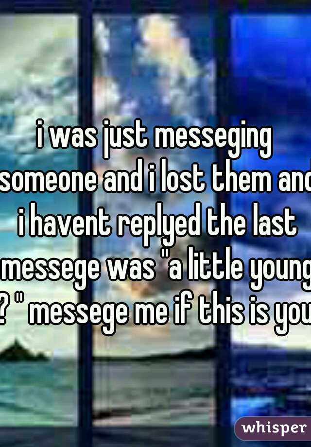 i was just messeging someone and i lost them and i havent replyed the last messege was "a little young ? " messege me if this is you.