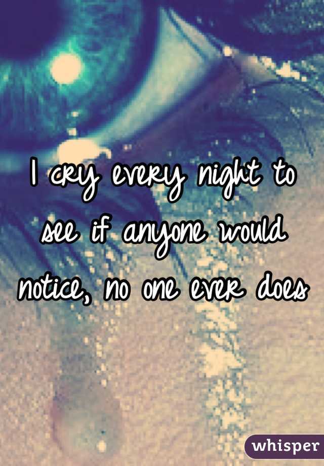 I cry every night to see if anyone would notice, no one ever does