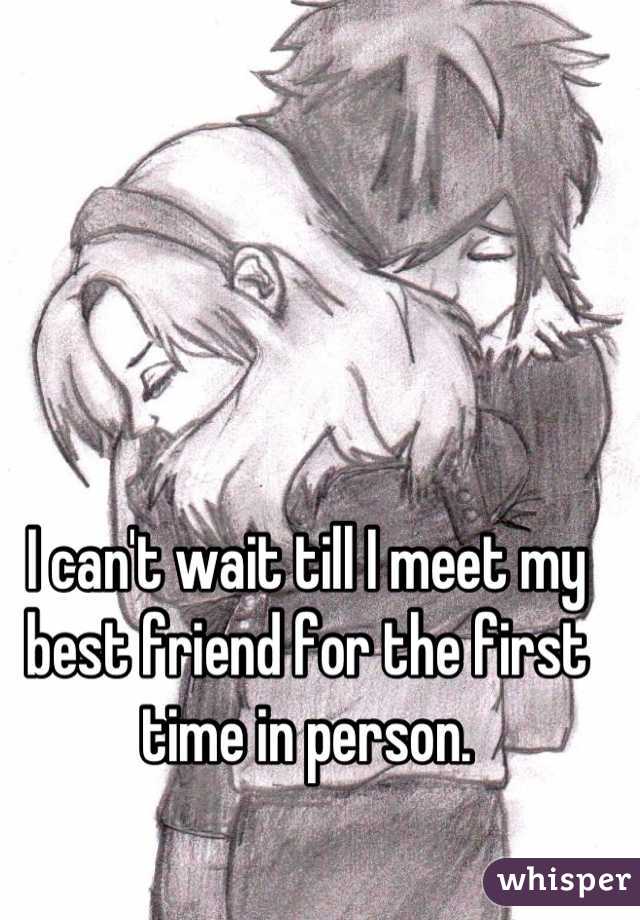 I can't wait till I meet my best friend for the first time in person.