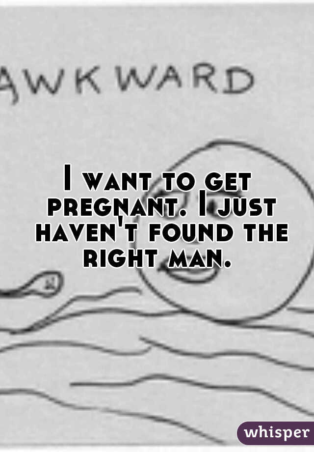 I want to get pregnant. I just haven't found the right man. 