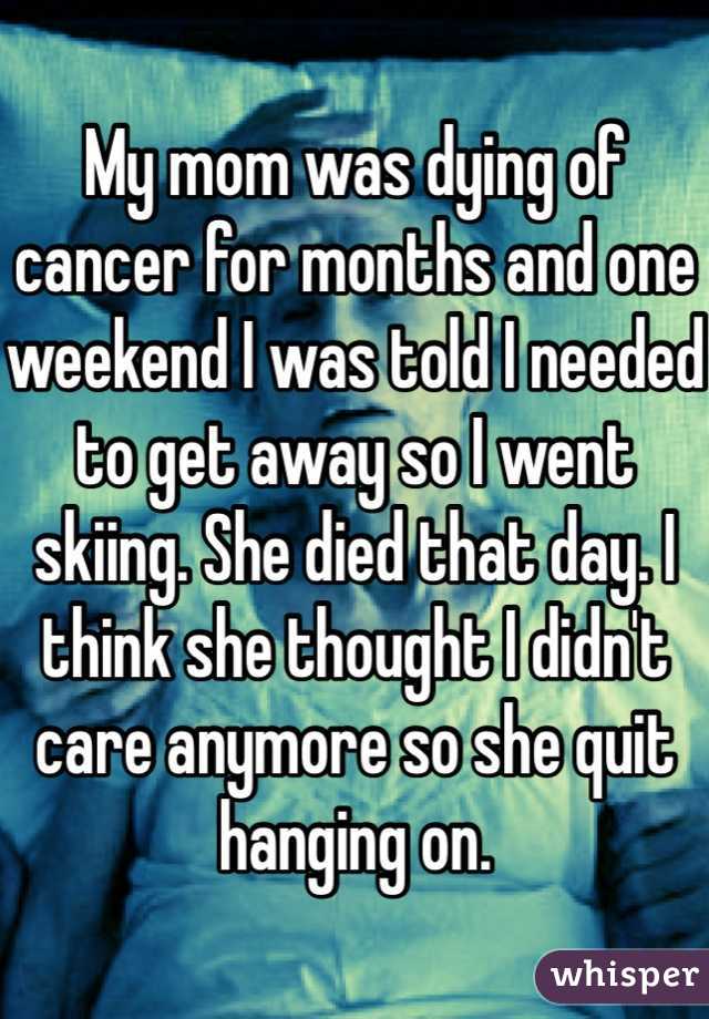 My mom was dying of cancer for months and one weekend I was told I needed to get away so I went skiing. She died that day. I think she thought I didn't care anymore so she quit hanging on.