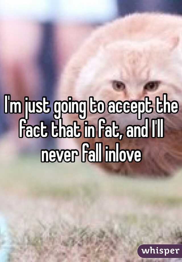 I'm just going to accept the fact that in fat, and I'll never fall inlove 