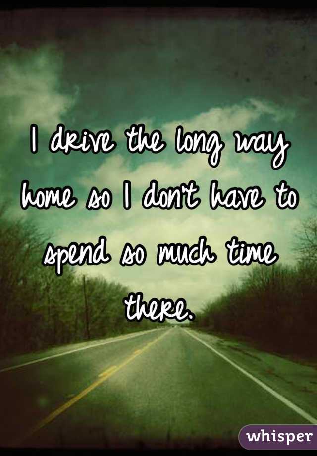 I drive the long way home so I don't have to spend so much time there.