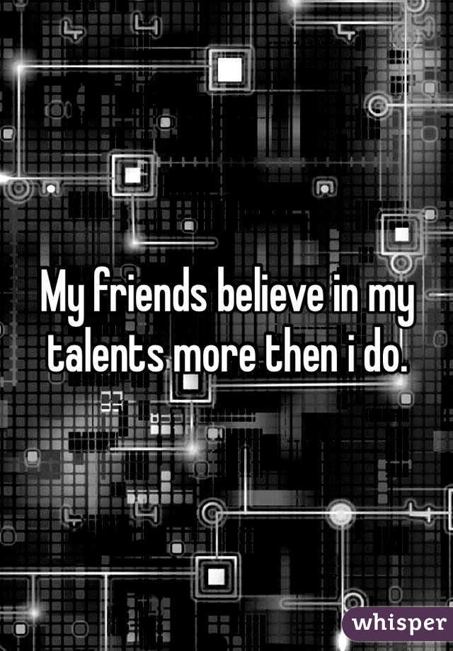 My friends believe in my talents more then i do. 