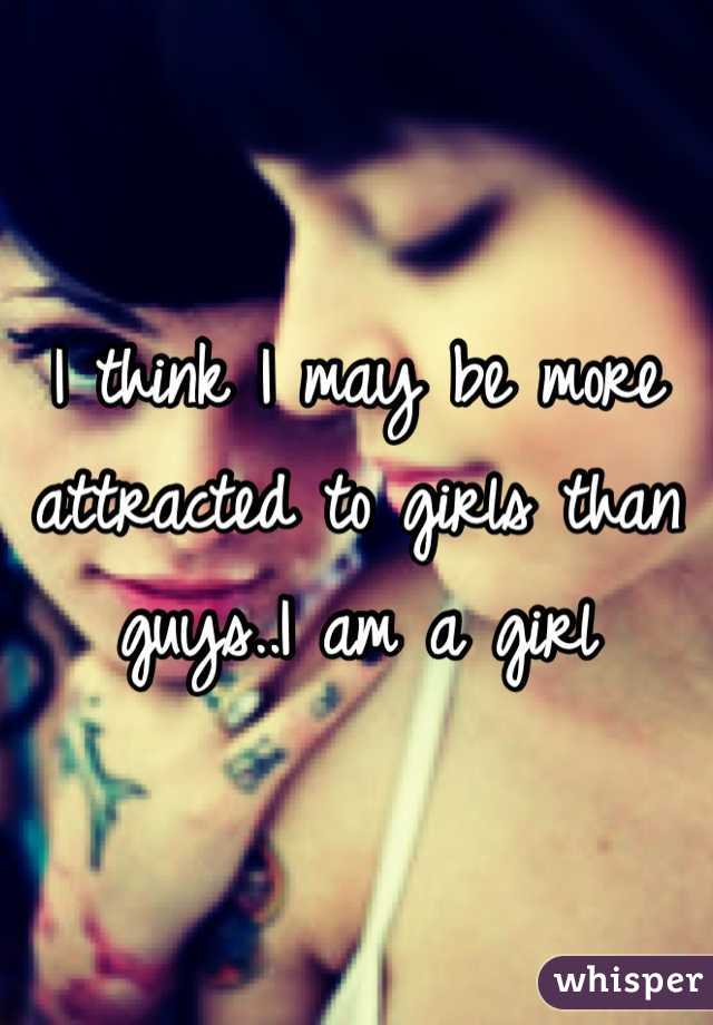 I think I may be more attracted to girls than guys..I am a girl