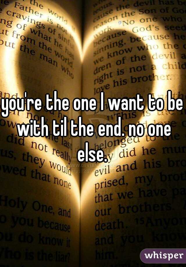 you're the one I want to be with til the end. no one else. 