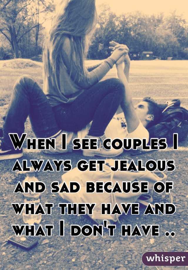 When I see couples I always get jealous and sad because of what they have and what I don't have ..