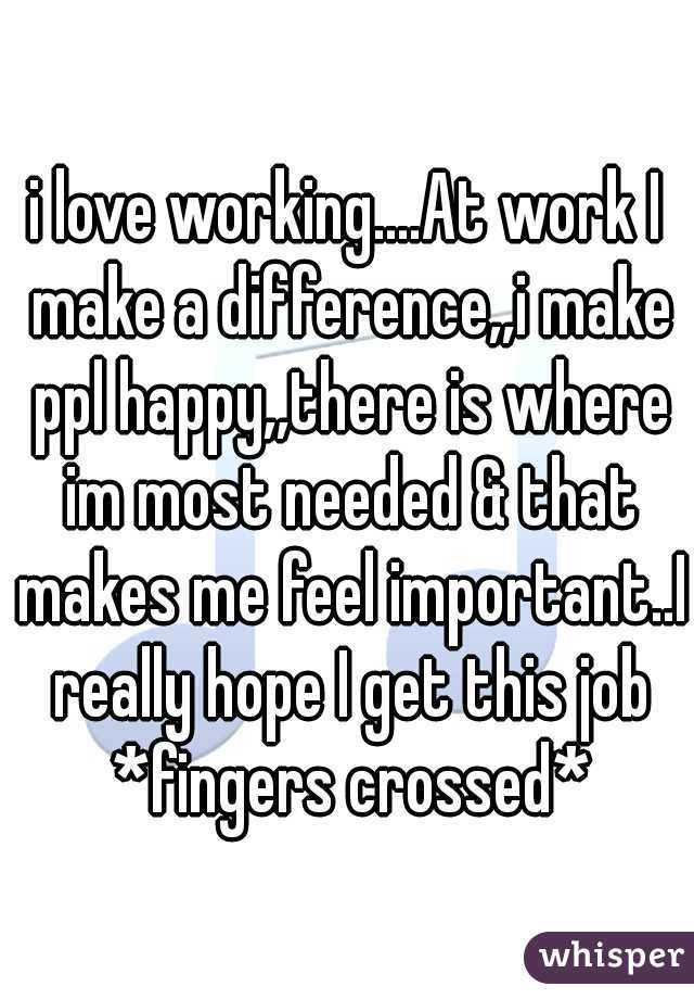 i love working....At work I make a difference,,i make ppl happy,,there is where im most needed & that makes me feel important..I really hope I get this job *fingers crossed*