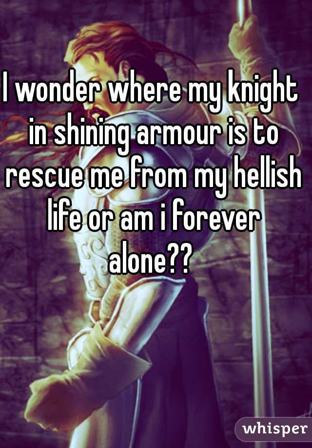 I wonder where my knight in shining armour is to rescue me from my hellish life or am i forever alone?? 