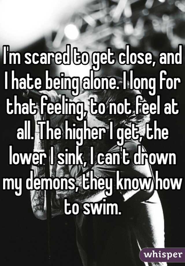 I'm scared to get close, and I hate being alone. I long for that feeling, to not feel at all. The higher I get, the lower I sink, I can't drown my demons, they know how to swim. 