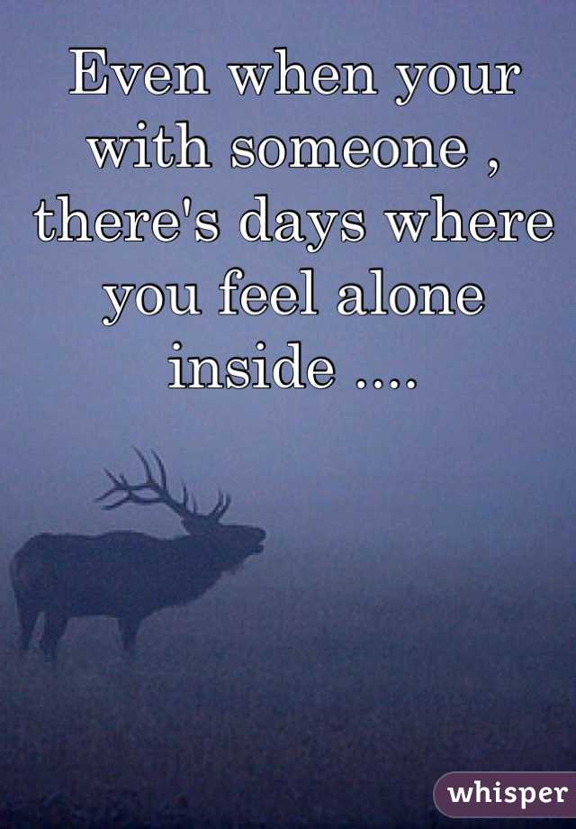 Even when your with someone , there's days where you feel alone inside ....