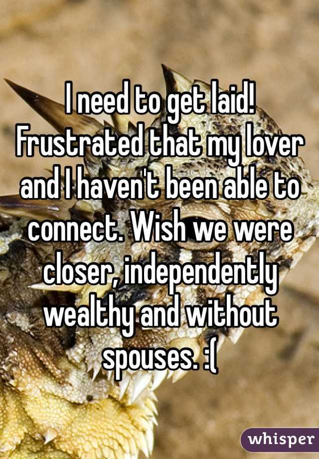 I need to get laid!  Frustrated that my lover and I haven't been able to connect. Wish we were closer, independently wealthy and without spouses. :(