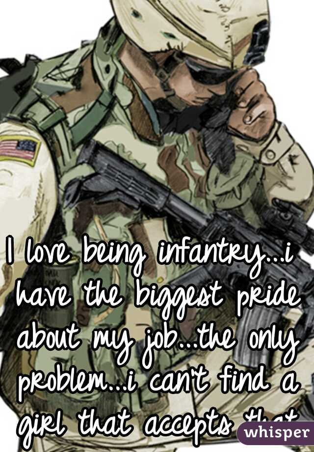 I love being infantry...i have the biggest pride about my job...the only problem...i can't find a girl that accepts that