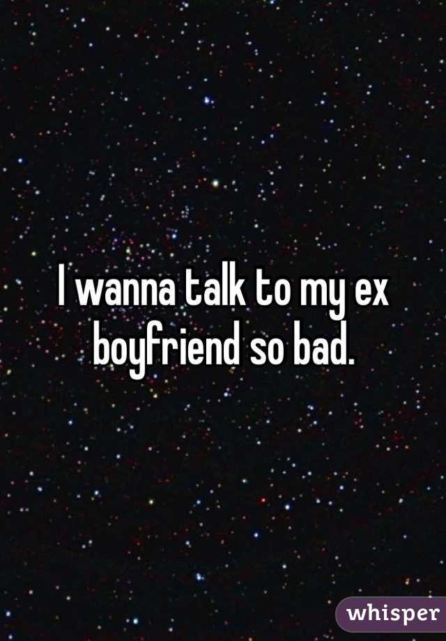 I wanna talk to my ex boyfriend so bad. 