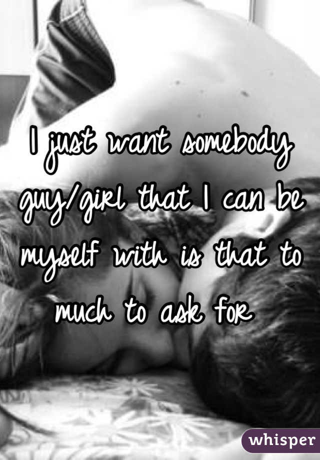 I just want somebody guy/girl that I can be myself with is that to much to ask for 