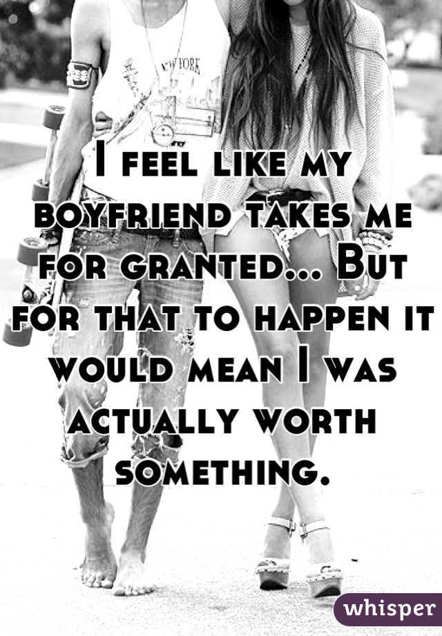 I feel like my boyfriend takes me for granted... But for that to happen it would mean I was actually worth something.