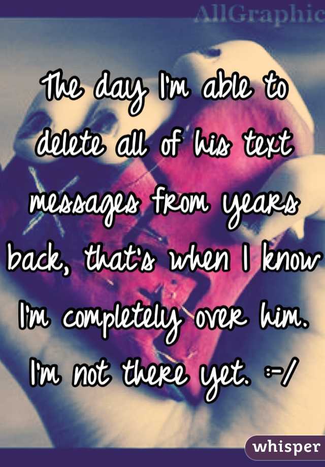 The day I'm able to delete all of his text messages from years back, that's when I know I'm completely over him. I'm not there yet. :-/