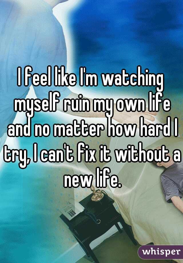I feel like I'm watching myself ruin my own life and no matter how hard I try, I can't fix it without a new life.