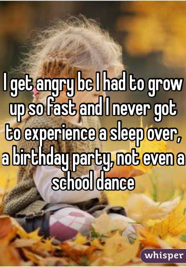 I get angry bc I had to grow up so fast and I never got to experience a sleep over, a birthday party, not even a school dance 