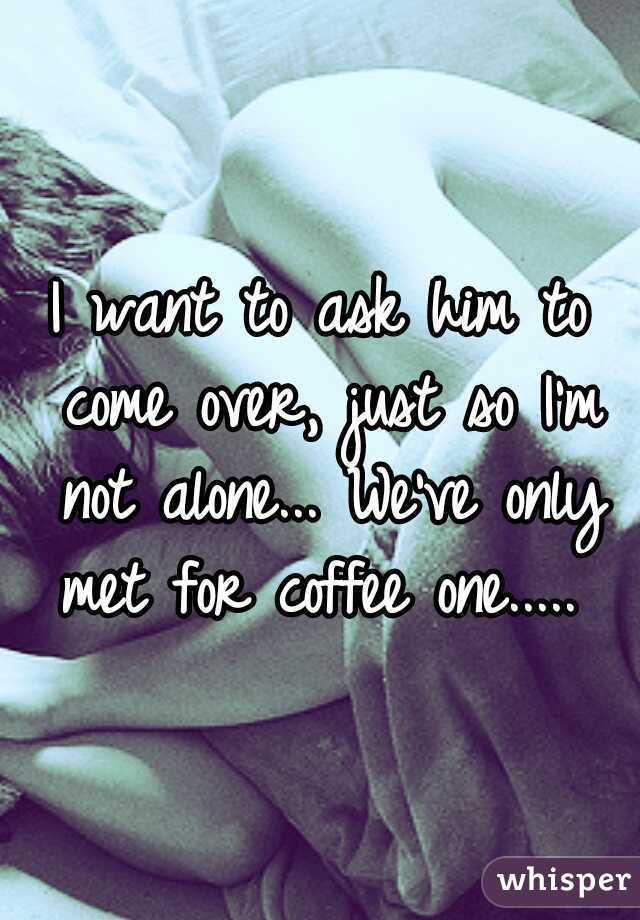 I want to ask him to come over, just so I'm not alone... We've only met for coffee one..... 