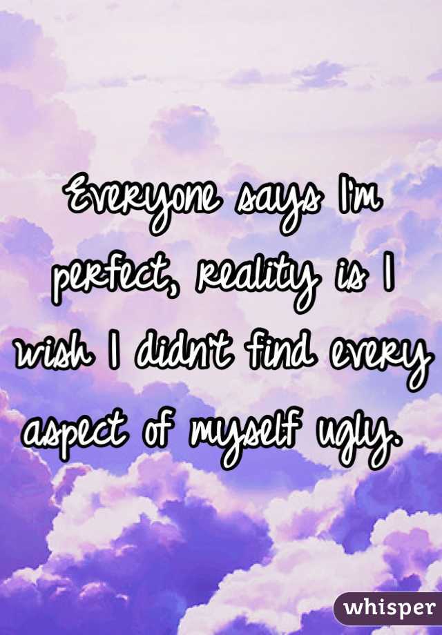 Everyone says I'm perfect, reality is I wish I didn't find every aspect of myself ugly. 